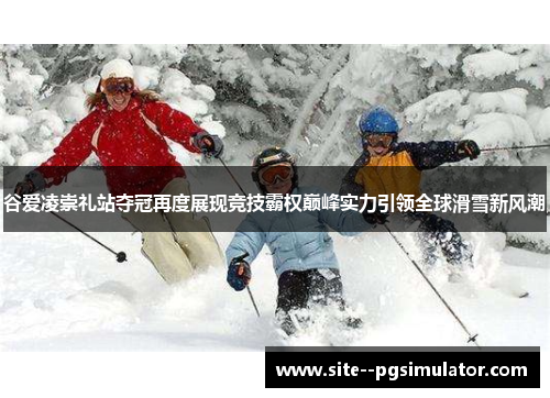 谷爱凌崇礼站夺冠再度展现竞技霸权巅峰实力引领全球滑雪新风潮