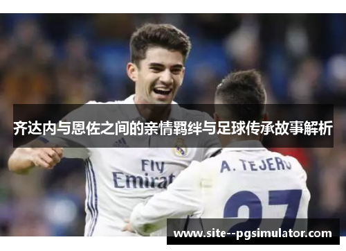 齐达内与恩佐之间的亲情羁绊与足球传承故事解析