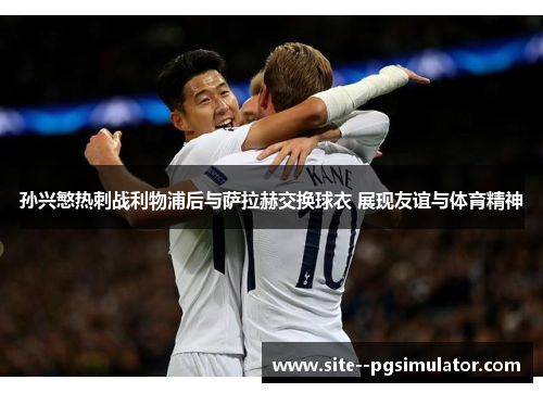 孙兴慜热刺战利物浦后与萨拉赫交换球衣 展现友谊与体育精神