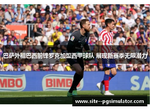 巴萨外租巴西前锋罗克加盟西甲球队 展现新赛季无限潜力