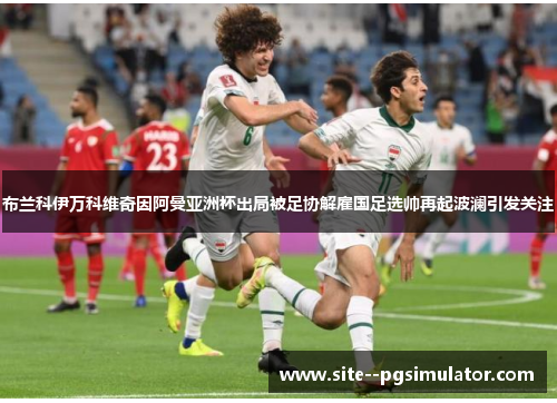 布兰科伊万科维奇因阿曼亚洲杯出局被足协解雇国足选帅再起波澜引发关注