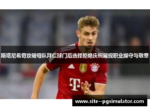 斯塔尼希奇攻破母队拜仁球门后选择拒绝庆祝展现职业操守与敬意