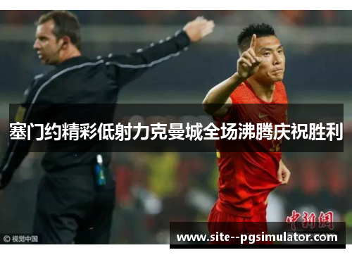 塞门约精彩低射力克曼城全场沸腾庆祝胜利