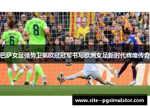 巴萨女足强势卫冕欧冠冠军书写欧洲女足新时代辉煌传奇